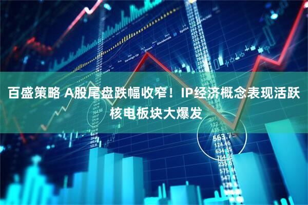 百盛策略 A股尾盘跌幅收窄！IP经济概念表现活跃 核电板块大爆发