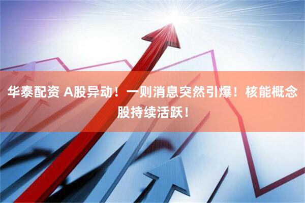 华泰配资 A股异动！一则消息突然引爆！核能概念股持续活跃！