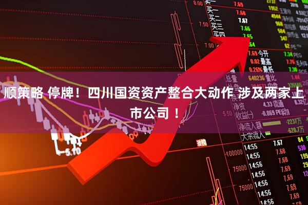 顺策略 停牌！四川国资资产整合大动作 涉及两家上市公司 ！