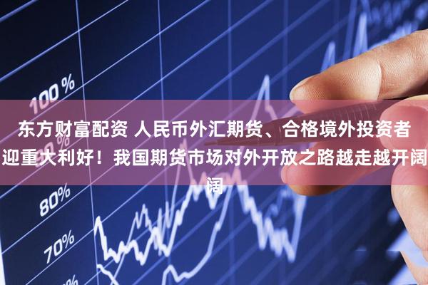 东方财富配资 人民币外汇期货、合格境外投资者迎重大利好！我国期货市场对外开放之路越走越开阔