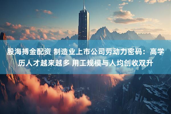 股海搏金配资 制造业上市公司劳动力密码：高学历人才越来越多 用工规模与人均创收双升