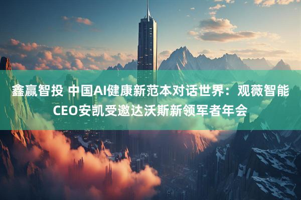 鑫赢智投 中国AI健康新范本对话世界：观薇智能CEO安凯受邀达沃斯新领军者年会