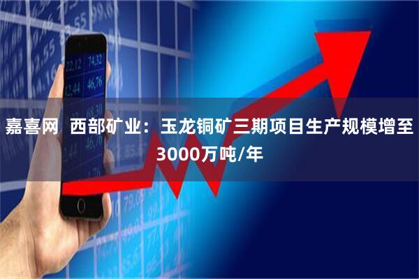 嘉喜网  西部矿业：玉龙铜矿三期项目生产规模增至3000万吨/年