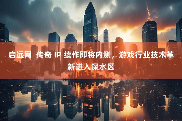 启远网  传奇 IP 续作即将内测，游戏行业技术革新进入深水区