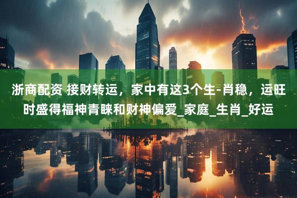 浙商配资 接财转运，家中有这3个生-肖稳，运旺时盛得福神青睐和财神偏爱_家庭_生肖_好运