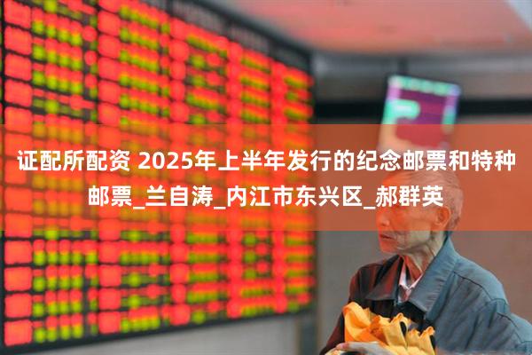 证配所配资 2025年上半年发行的纪念邮票和特种邮票_兰自涛_内江市东兴区_郝群英