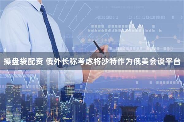 操盘袋配资 俄外长称考虑将沙特作为俄美会谈平台