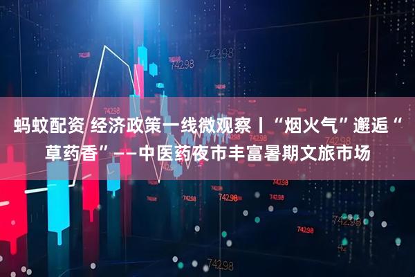 蚂蚊配资 经济政策一线微观察丨“烟火气”邂逅“草药香”——中医药夜市丰富暑期文旅市场
