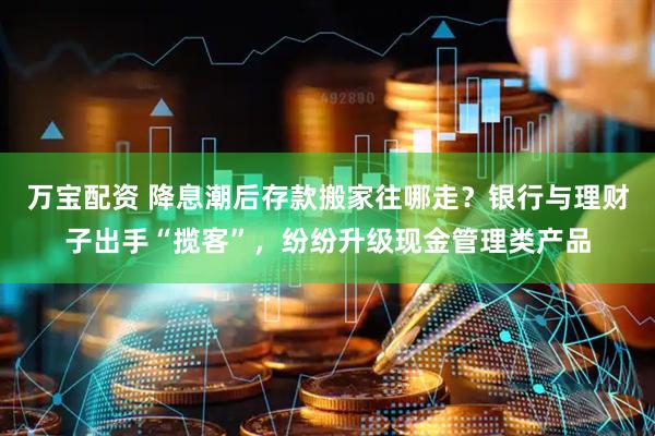 万宝配资 降息潮后存款搬家往哪走？银行与理财子出手“揽客”，纷纷升级现金管理类产品
