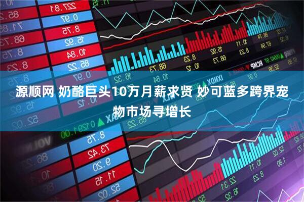 源顺网 奶酪巨头10万月薪求贤 妙可蓝多跨界宠物市场寻增长