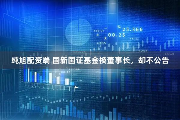纯旭配资端 国新国证基金换董事长，却不公告