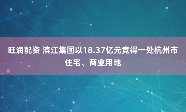 旺润配资 滨江集团以18.37亿元竞得一处杭州市住宅、商业用地