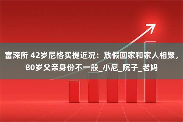 富深所 42岁尼格买提近况：放假回家和家人相聚，80岁父亲身份不一般_小尼_院子_老妈