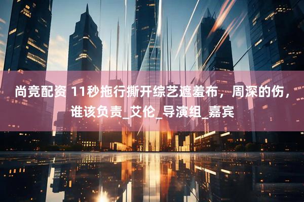 尚竞配资 11秒拖行撕开综艺遮羞布，周深的伤，谁该负责_艾伦_导演组_嘉宾