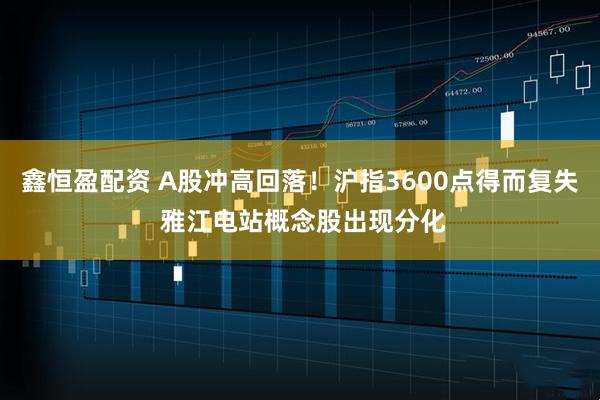 鑫恒盈配资 A股冲高回落！沪指3600点得而复失 雅江电站概念股出现分化