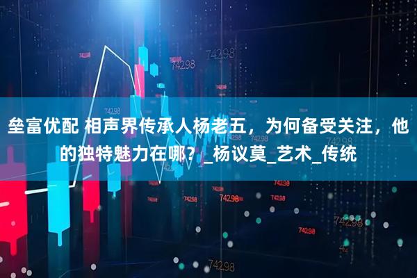 垒富优配 相声界传承人杨老五，为何备受关注，他的独特魅力在哪？_杨议莫_艺术_传统