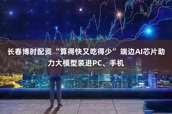 长春博时配资 “算得快又吃得少” 端边AI芯片助力大模型装进PC、手机