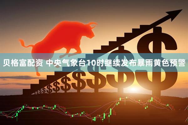 贝格富配资 中央气象台10时继续发布暴雨黄色预警