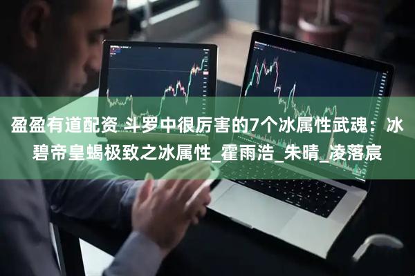 盈盈有道配资 斗罗中很厉害的7个冰属性武魂：冰碧帝皇蝎极致之冰属性_霍雨浩_朱晴_凌落宸