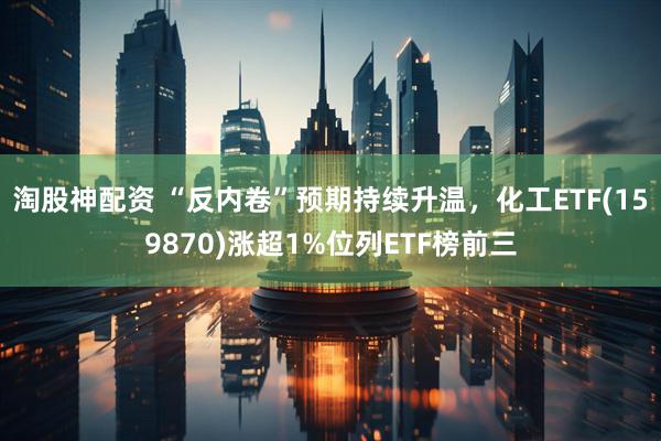 淘股神配资 “反内卷”预期持续升温，化工ETF(159870)涨超1%位列ETF榜前三