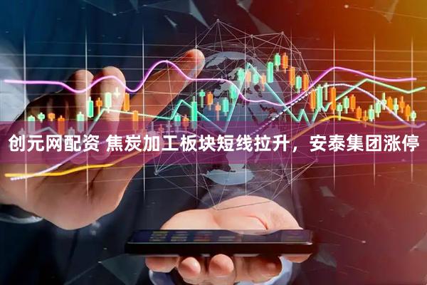创元网配资 焦炭加工板块短线拉升，安泰集团涨停