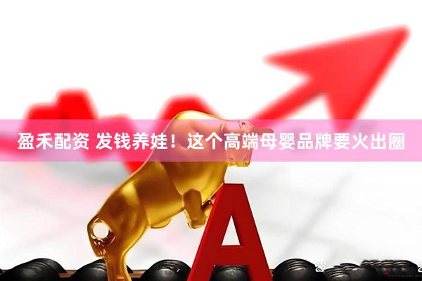 盈禾配资 发钱养娃！这个高端母婴品牌要火出圈