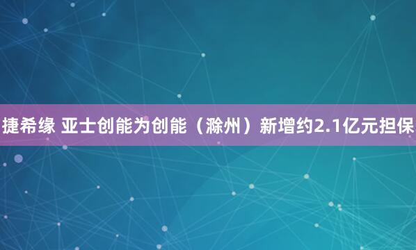 捷希缘 亚士创能为创能（滁州）新增约2.1亿元担保