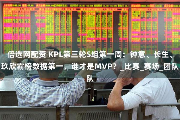 倍选网配资 KPL第三轮S组第一周：钟意、长生、玖欣霸榜数据第一，谁才是MVP？_比赛_赛场_团队