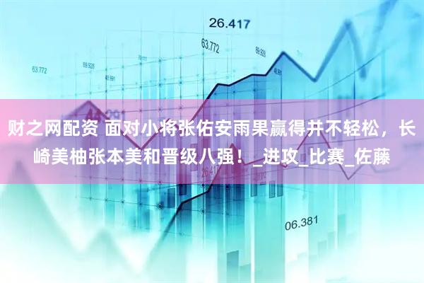 财之网配资 面对小将张佑安雨果赢得并不轻松，长崎美柚张本美和晋级八强！_进攻_比赛_佐藤
