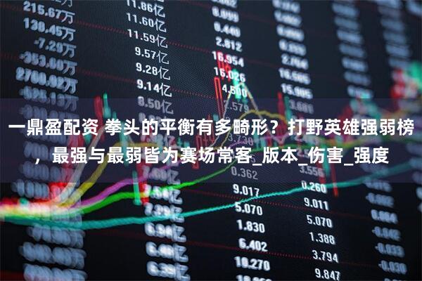 一鼎盈配资 拳头的平衡有多畸形？打野英雄强弱榜，最强与最弱皆为赛场常客_版本_伤害_强度
