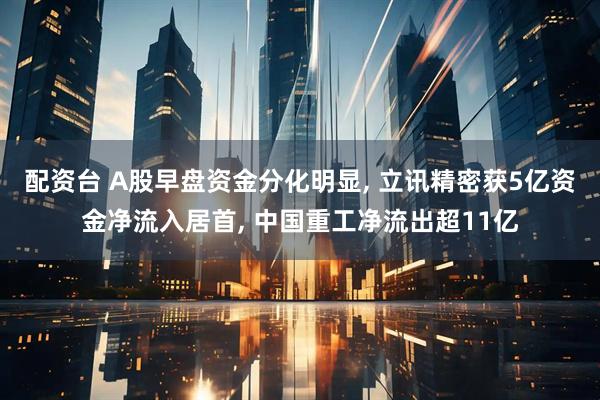 配资台 A股早盘资金分化明显, 立讯精密获5亿资金净流入居首, 中国重工净流出超11亿