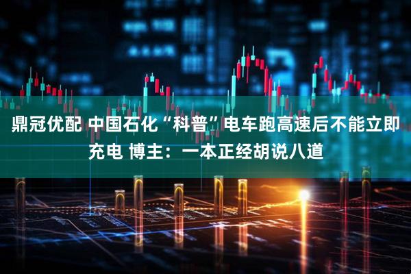 鼎冠优配 中国石化“科普”电车跑高速后不能立即充电 博主：一本正经胡说八道