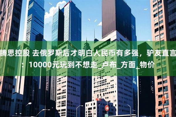 腾思控股 去俄罗斯后才明白人民币有多强，驴友直言：10000元玩到不想走_卢布_方面_物价