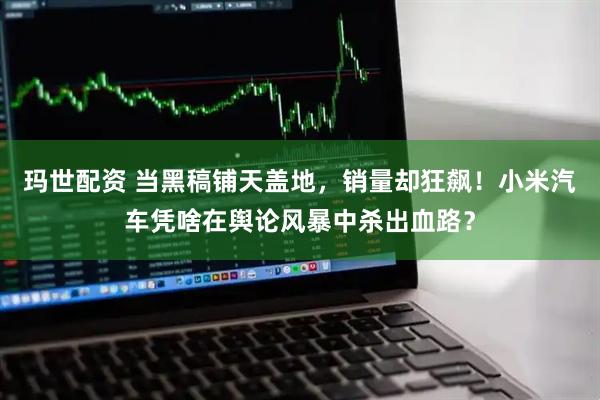 玛世配资 当黑稿铺天盖地，销量却狂飙！小米汽车凭啥在舆论风暴中杀出血路？
