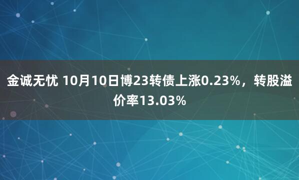 金诚无忧 10月10日博23转债上涨0.23%，转股溢价率13.03%