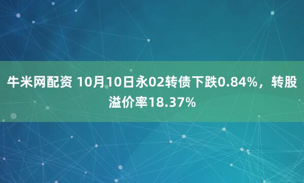 牛米网配资 10月10日永02转债下跌0.84%，转股溢价率18.37%