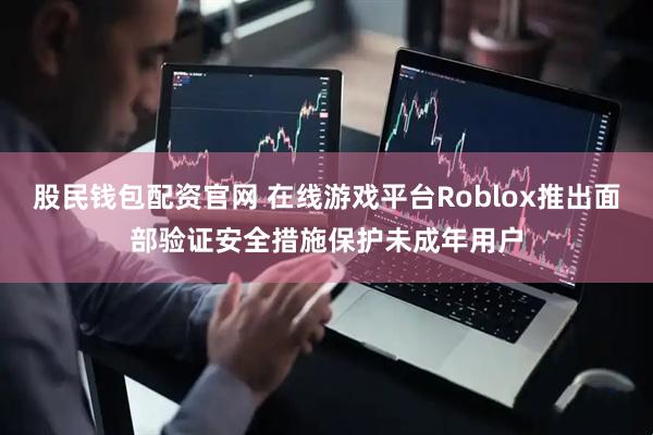 股民钱包配资官网 在线游戏平台Roblox推出面部验证安全措施保护未成年用户