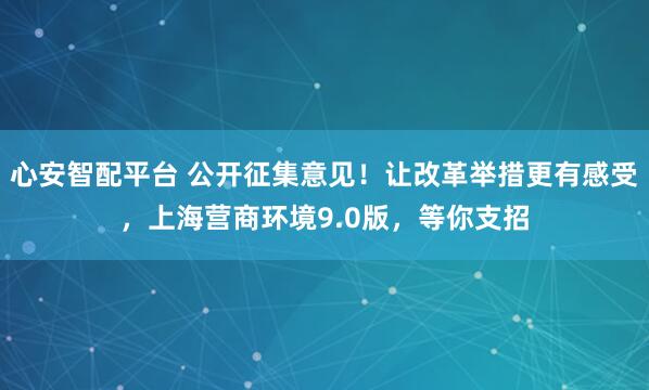 心安智配平台 公开征集意见！让改革举措更有感受，上海营商环境9.0版，等你支招