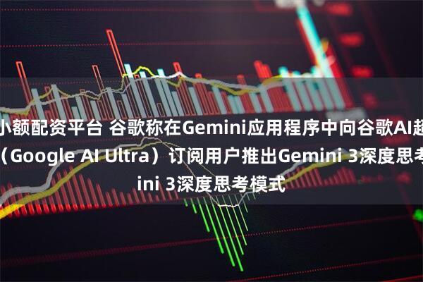 小额配资平台 谷歌称在Gemini应用程序中向谷歌AI超强版（Google AI Ultra）订阅用户推出Gemini 3深度思考模式