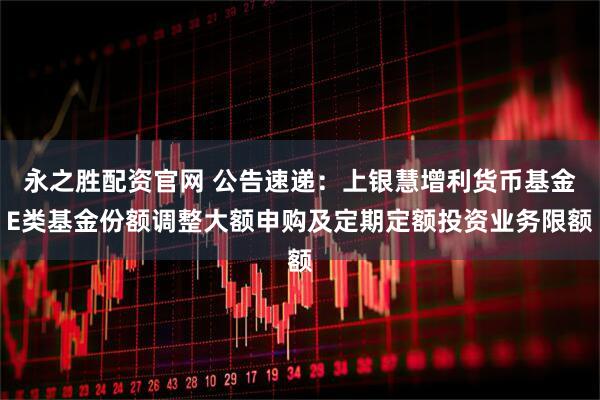 永之胜配资官网 公告速递：上银慧增利货币基金E类基金份额调整大额申购及定期定额投资业务限额