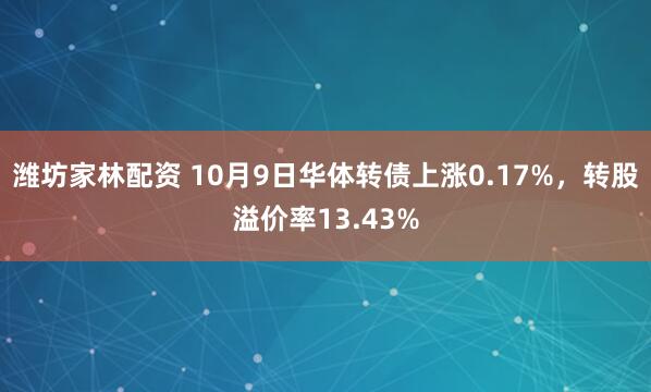 潍坊家林配资 10月9日华体转债上涨0.17%，转股溢价率13.43%