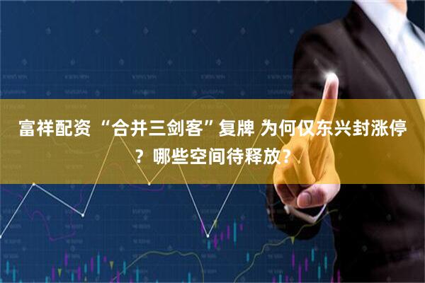 富祥配资 “合并三剑客”复牌 为何仅东兴封涨停？哪些空间待释放？