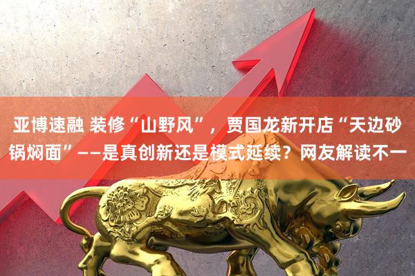 亚博速融 装修“山野风”，贾国龙新开店“天边砂锅焖面”——是真创新还是模式延续？网友解读不一