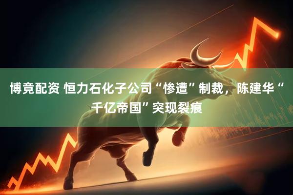 博竟配资 恒力石化子公司“惨遭”制裁，陈建华“千亿帝国”突现裂痕
