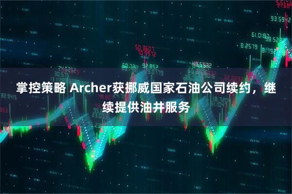 掌控策略 Archer获挪威国家石油公司续约，继续提供油井服务