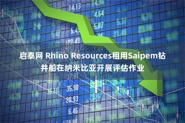 启泰网 Rhino Resources租用Saipem钻井船在纳米比亚开展评估作业