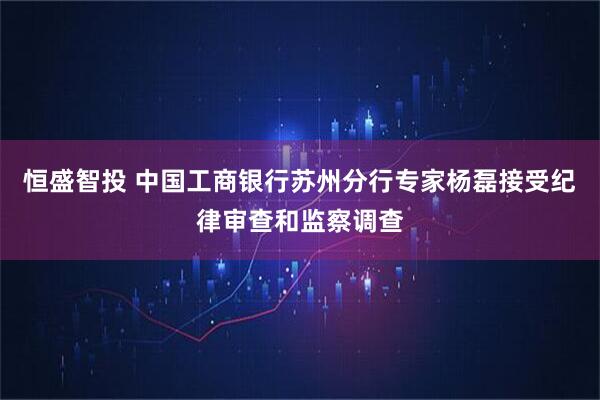 恒盛智投 中国工商银行苏州分行专家杨磊接受纪律审查和监察调查