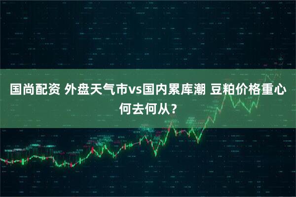 国尚配资 外盘天气市vs国内累库潮 豆粕价格重心何去何从？