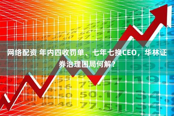 网络配资 年内四收罚单、七年七换CEO，华林证券治理困局何解？